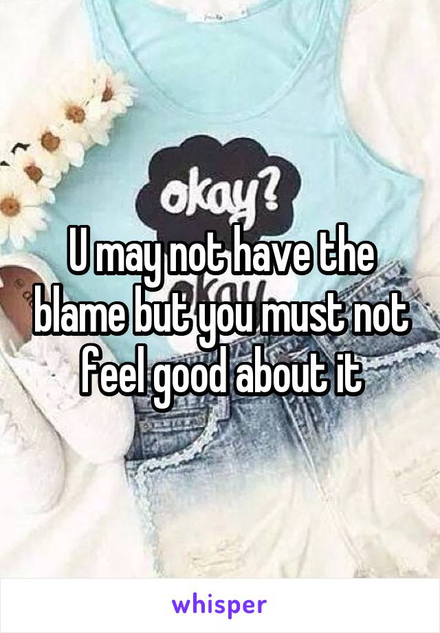 U may not have the blame but you must not feel good about it