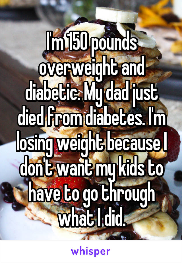 I'm 150 pounds overweight and diabetic. My dad just died from diabetes. I'm losing weight because I don't want my kids to have to go through what I did.