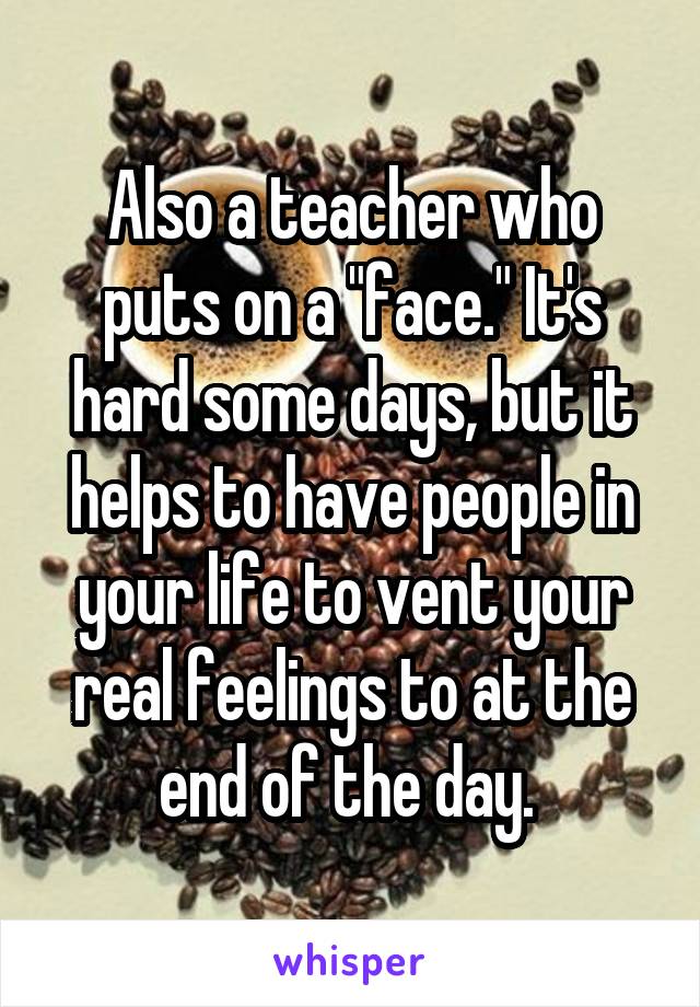 Also a teacher who puts on a "face." It's hard some days, but it helps to have people in your life to vent your real feelings to at the end of the day. 