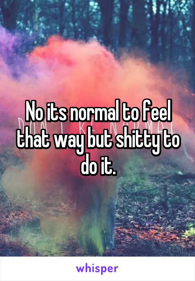 No its normal to feel that way but shitty to do it.
