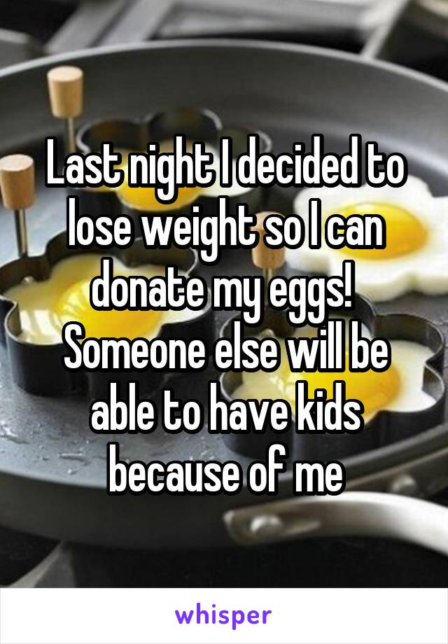 Last night I decided to lose weight so I can donate my eggs!  Someone else will be able to have kids because of me