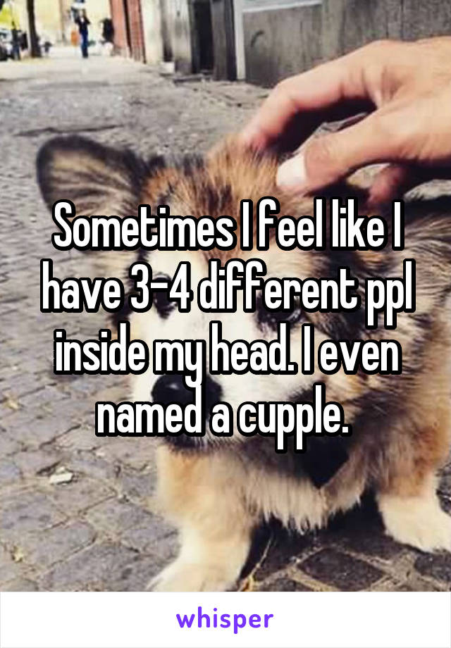 Sometimes I feel like I have 3-4 different ppl inside my head. I even named a cupple. 