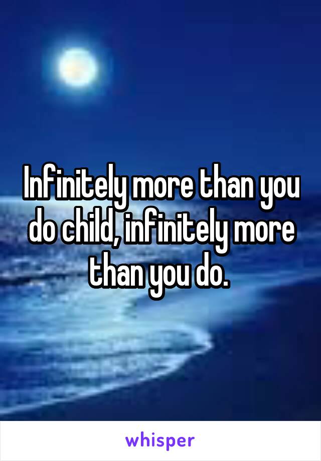 Infinitely more than you do child, infinitely more than you do. 