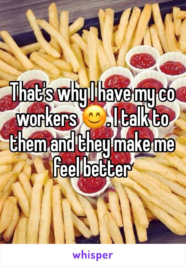 That's why I have my co workers 😊. I talk to them and they make me feel better