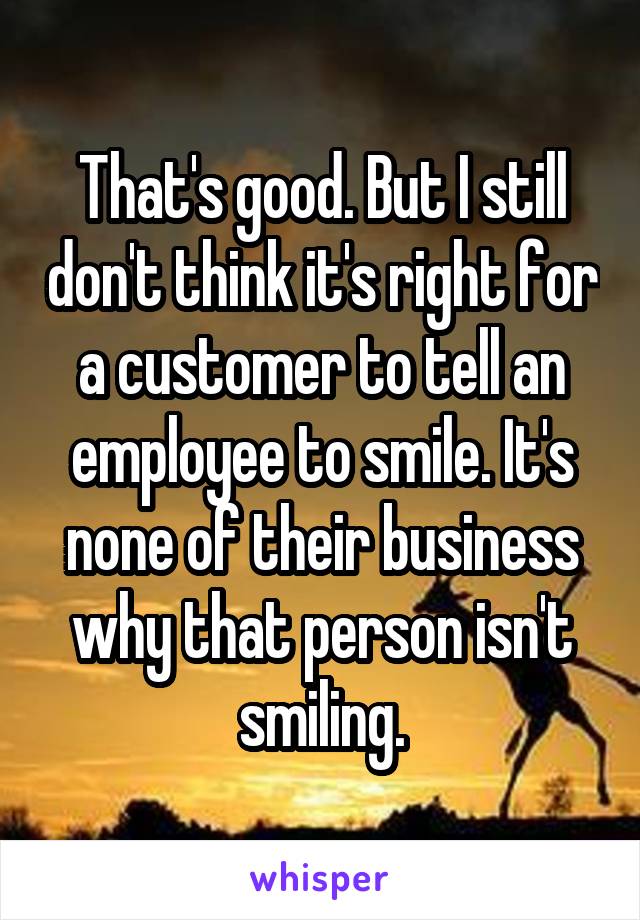 That's good. But I still don't think it's right for a customer to tell an employee to smile. It's none of their business why that person isn't smiling.