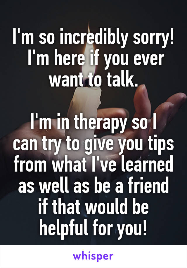 I'm so incredibly sorry!  I'm here if you ever want to talk.

I'm in therapy so I can try to give you tips from what I've learned as well as be a friend if that would be helpful for you!