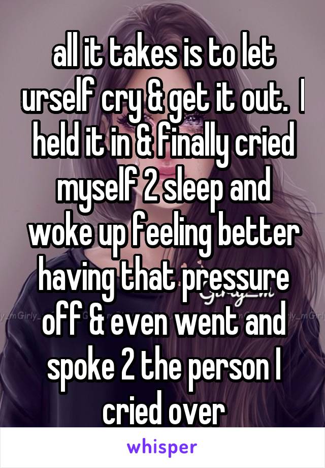 all it takes is to let urself cry & get it out.  I held it in & finally cried myself 2 sleep and woke up feeling better having that pressure off & even went and spoke 2 the person I cried over