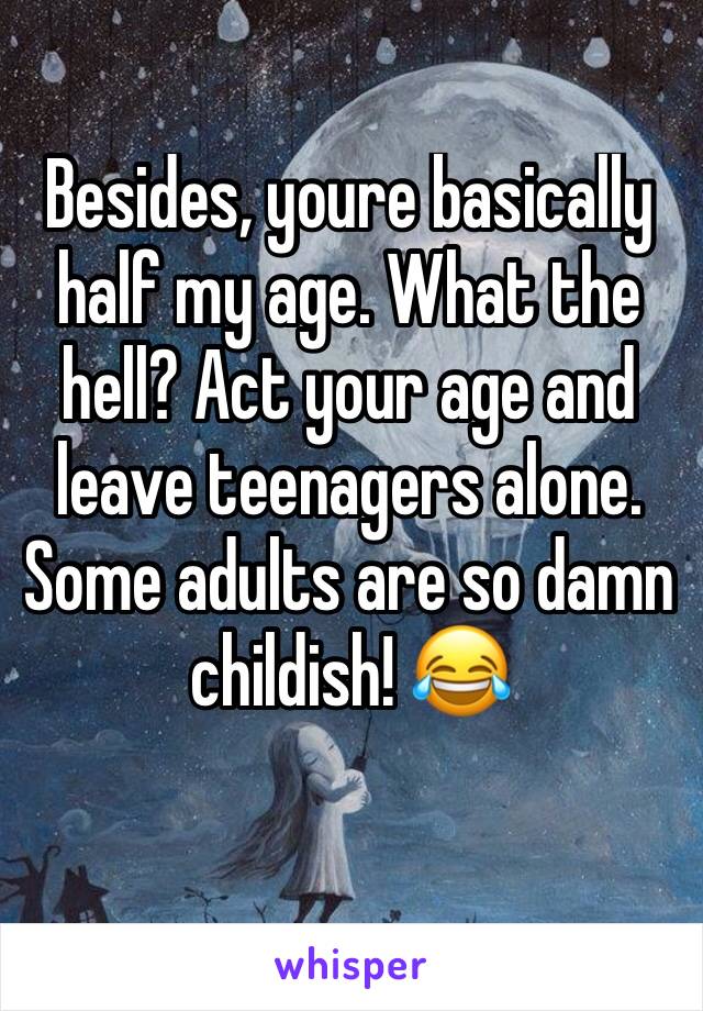 Besides, youre basically half my age. What the hell? Act your age and leave teenagers alone. Some adults are so damn childish! 😂