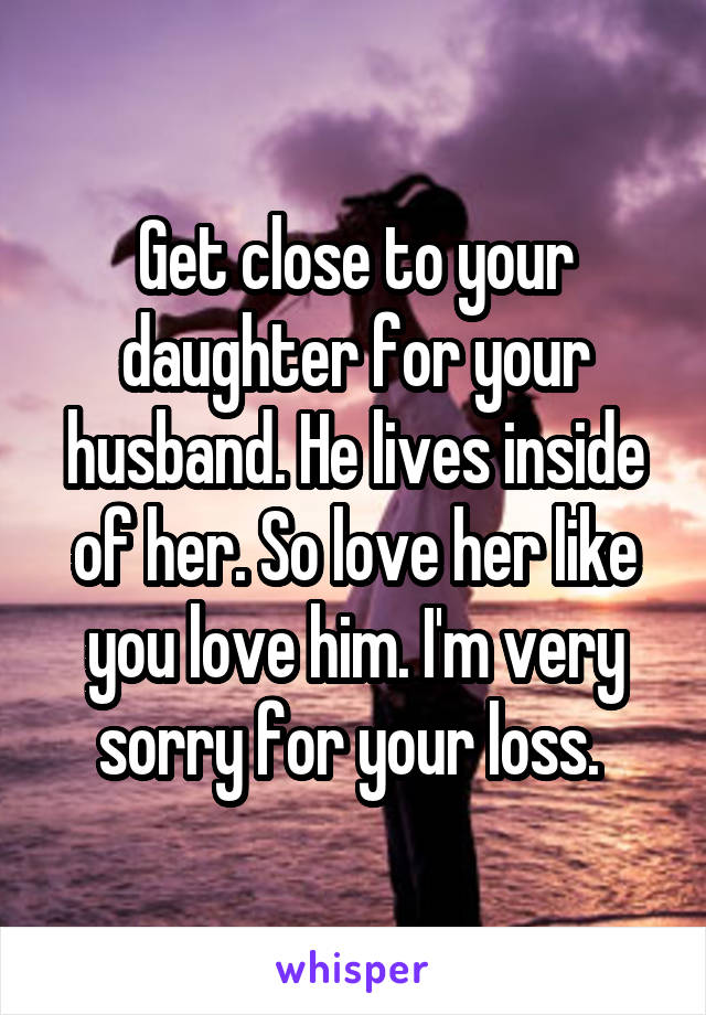 Get close to your daughter for your husband. He lives inside of her. So love her like you love him. I'm very sorry for your loss. 