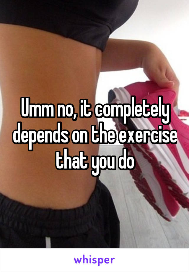 Umm no, it completely depends on the exercise that you do