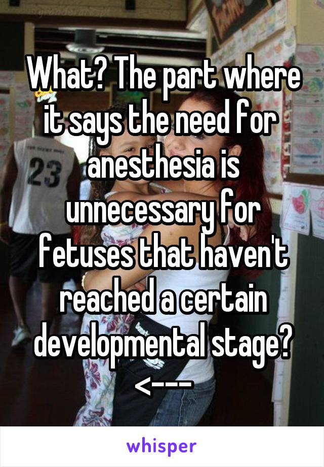 What? The part where it says the need for  anesthesia is unnecessary for fetuses that haven't reached a certain developmental stage?
<---