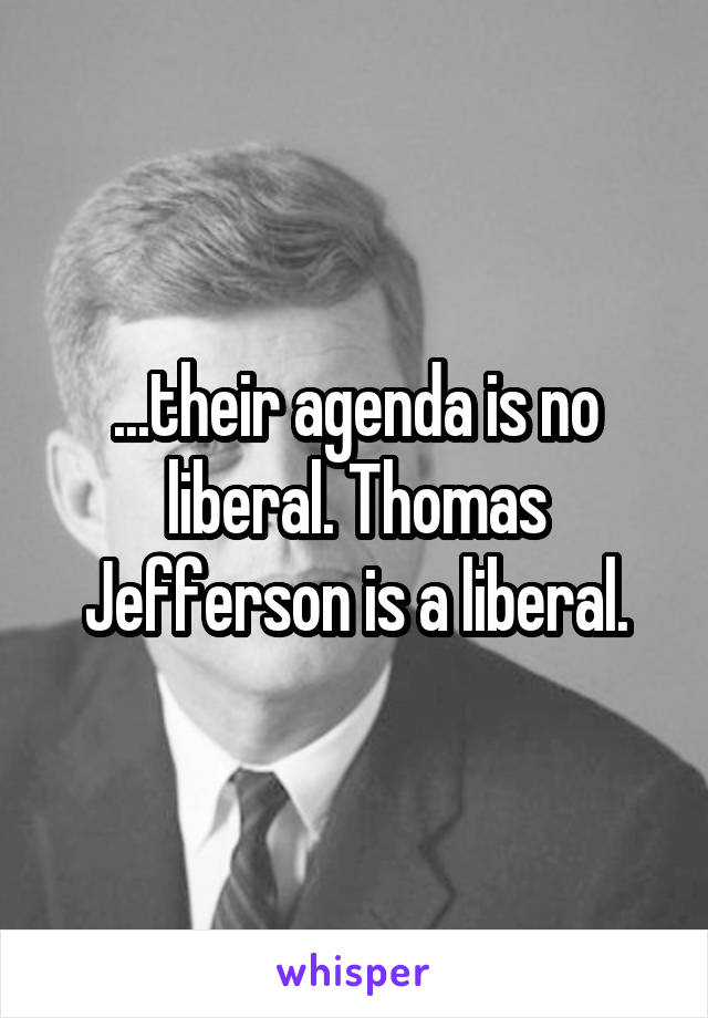...their agenda is no liberal. Thomas Jefferson is a liberal.