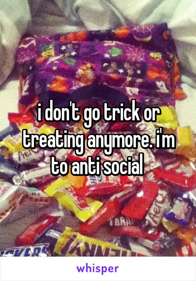 i don't go trick or treating anymore. i'm to anti social 