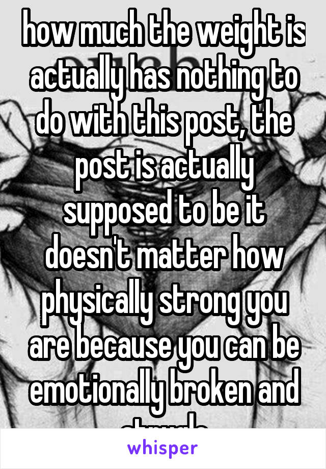 how much the weight is actually has nothing to do with this post, the post is actually supposed to be it doesn't matter how physically strong you are because you can be emotionally broken and strugle