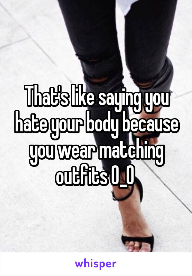 That's like saying you hate your body because you wear matching outfits 0_0 