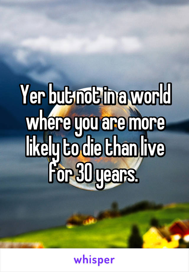 Yer but not in a world where you are more likely to die than live for 30 years. 