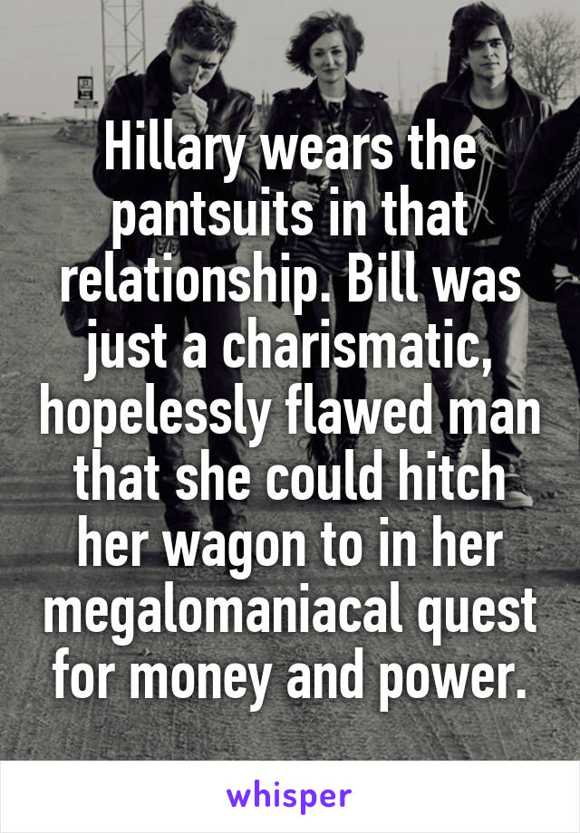Hillary wears the pantsuits in that relationship. Bill was just a charismatic, hopelessly flawed man that she could hitch her wagon to in her megalomaniacal quest for money and power.