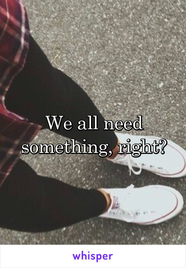 We all need something, right?