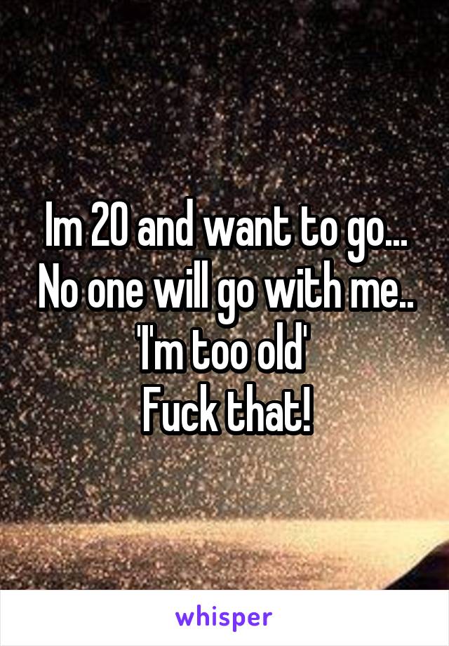 Im 20 and want to go... No one will go with me..
'I'm too old' 
Fuck that!