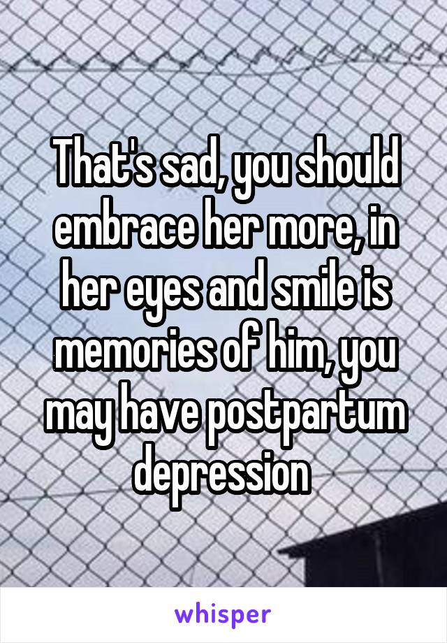 That's sad, you should embrace her more, in her eyes and smile is memories of him, you may have postpartum depression 