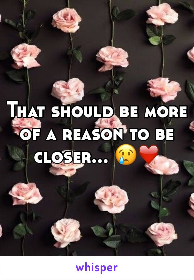 That should be more of a reason to be closer... 😢❤️