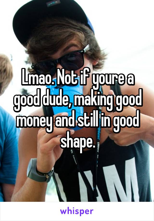 Lmao. Not if youre a good dude, making good money and still in good shape.