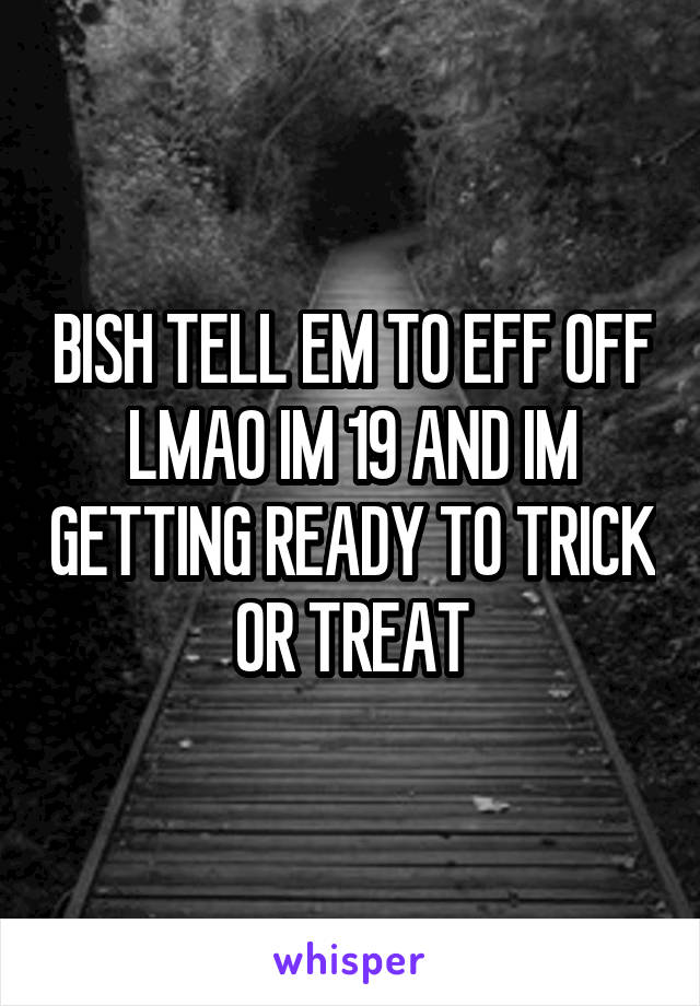 BISH TELL EM TO EFF OFF LMAO IM 19 AND IM GETTING READY TO TRICK OR TREAT