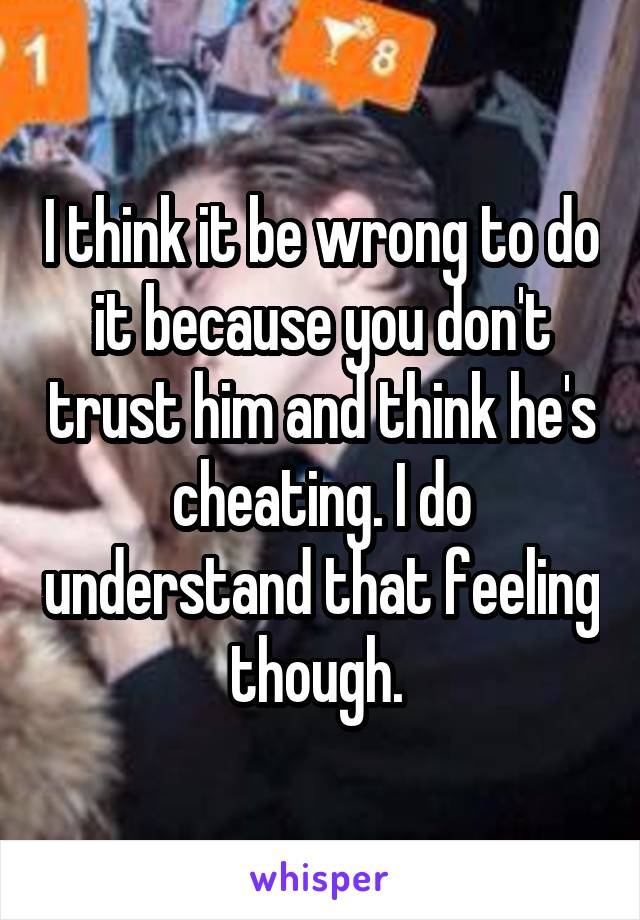 I think it be wrong to do it because you don't trust him and think he's cheating. I do understand that feeling though. 