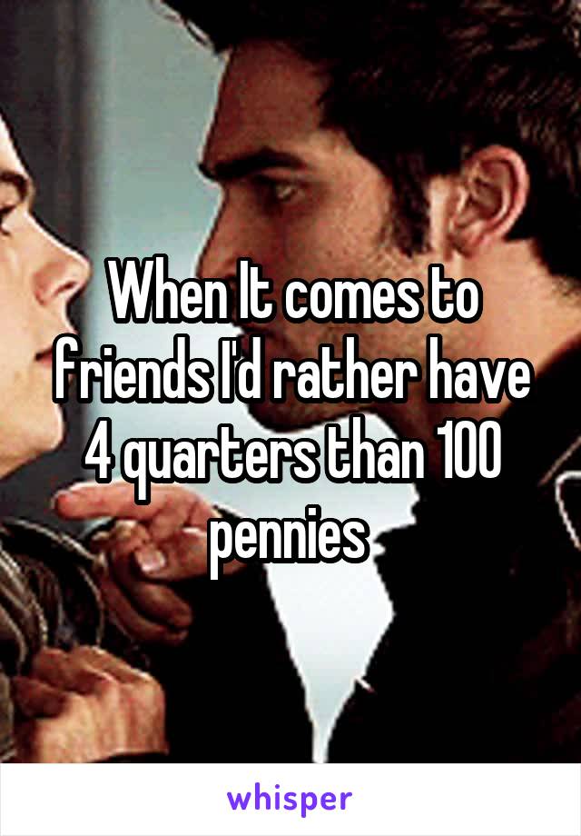 When It comes to friends I'd rather have 4 quarters than 100 pennies 