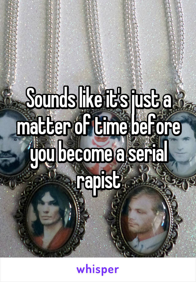 Sounds like it's just a matter of time before you become a serial rapist