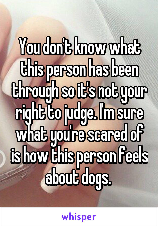 You don't know what this person has been through so it's not your right to judge. I'm sure what you're scared of is how this person feels about dogs. 