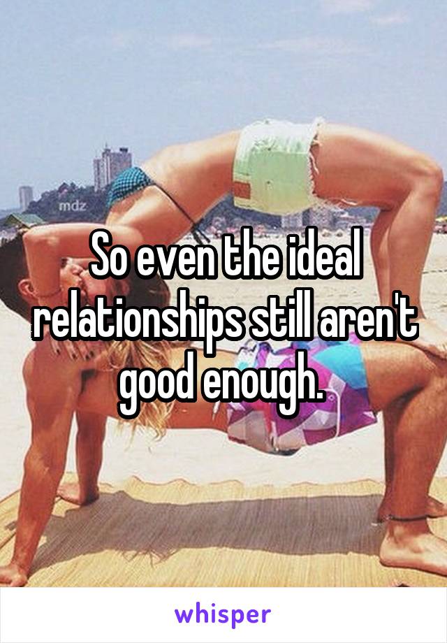 So even the ideal relationships still aren't good enough. 