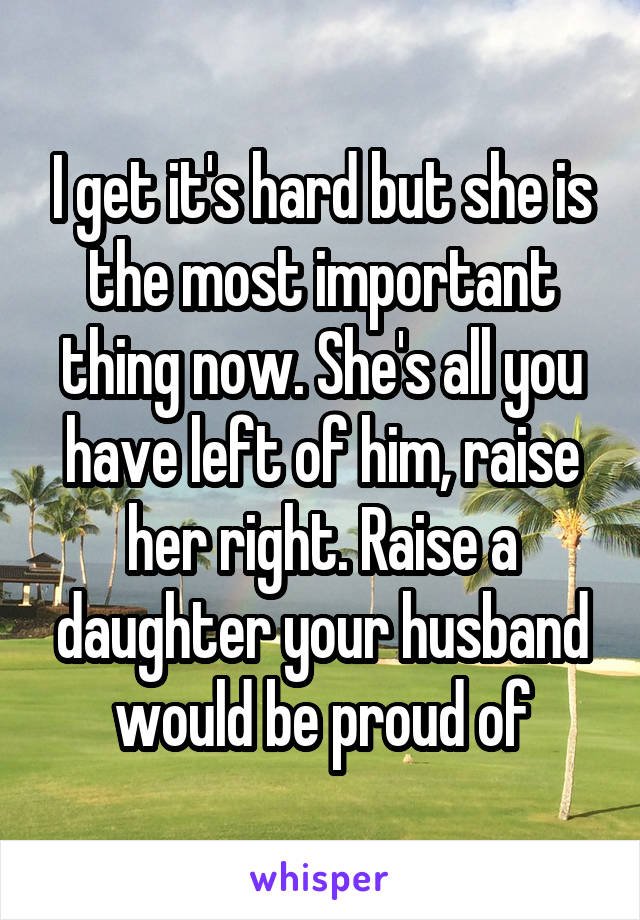 I get it's hard but she is the most important thing now. She's all you have left of him, raise her right. Raise a daughter your husband would be proud of