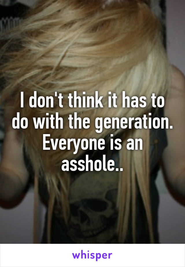 I don't think it has to do with the generation. Everyone is an asshole..