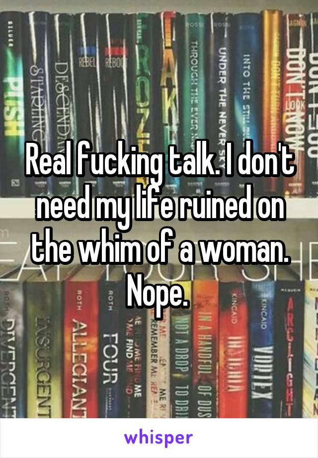 Real fucking talk. I don't need my life ruined on the whim of a woman. Nope. 