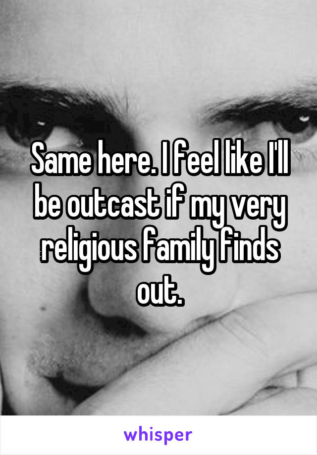 Same here. I feel like I'll be outcast if my very religious family finds out.