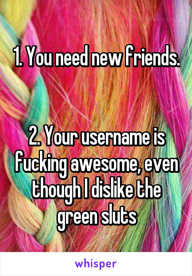1. You need new friends. 

2. Your username is fucking awesome, even though I dislike the green sluts
