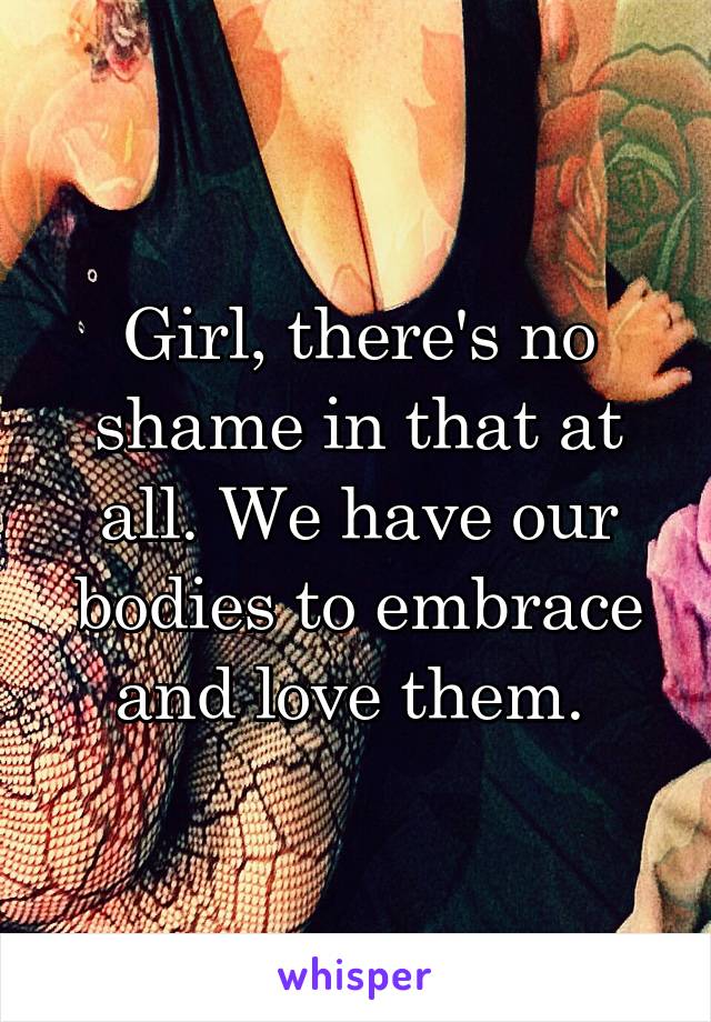Girl, there's no shame in that at all. We have our bodies to embrace and love them. 
