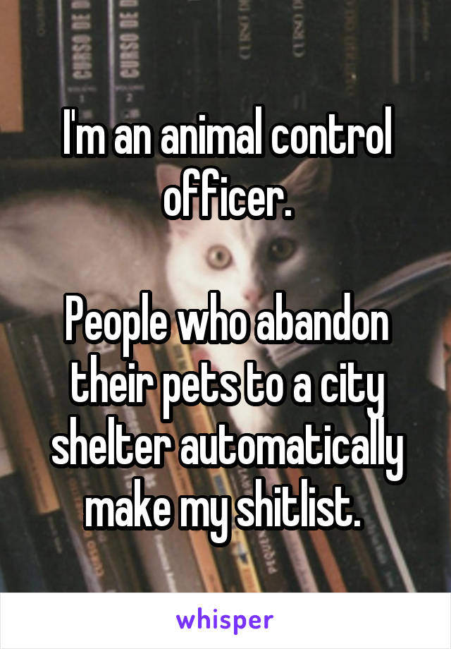 I'm an animal control officer.

People who abandon their pets to a city shelter automatically make my shitlist. 