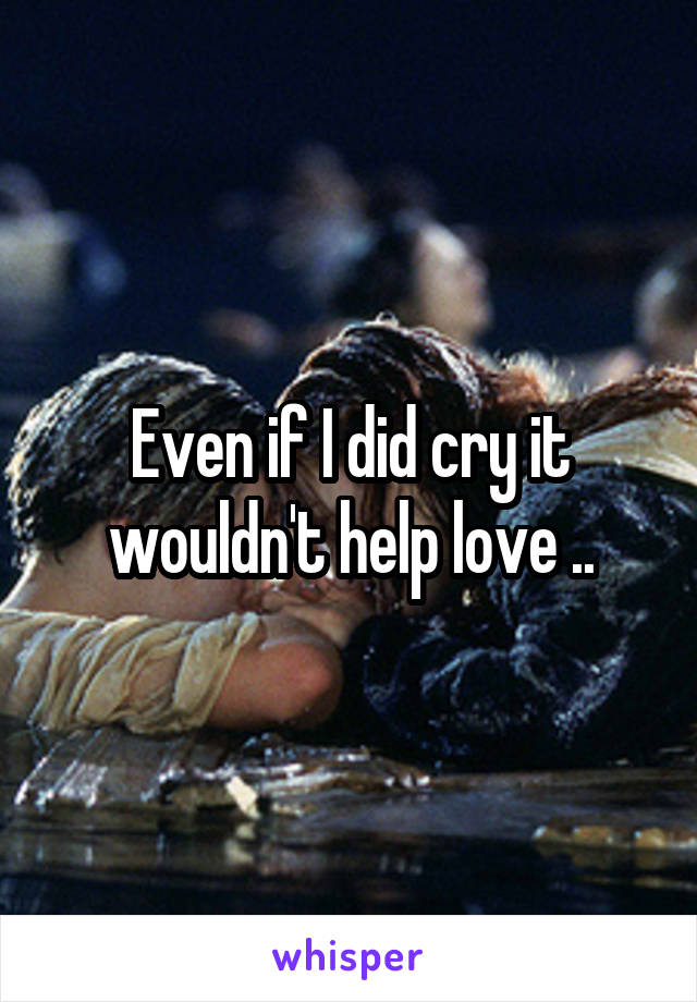 Even if I did cry it wouldn't help love ..