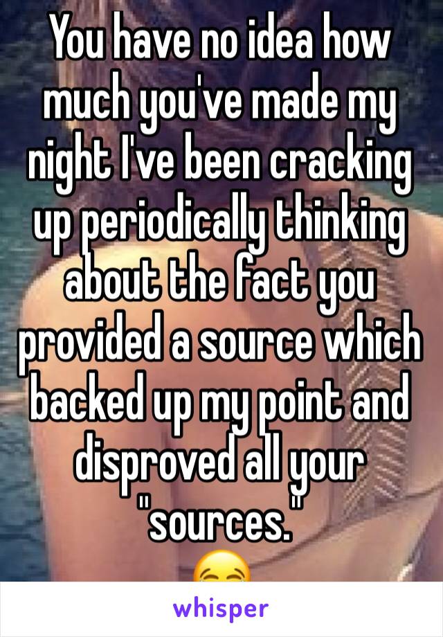 You have no idea how much you've made my night I've been cracking up periodically thinking about the fact you provided a source which backed up my point and disproved all your "sources."
😂