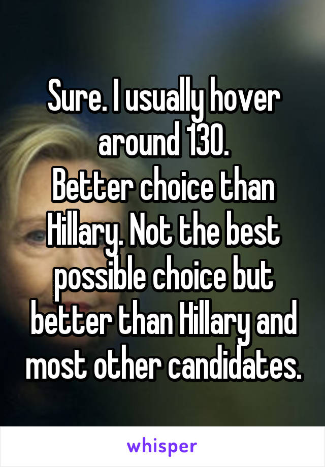 Sure. I usually hover around 130.
Better choice than Hillary. Not the best possible choice but better than Hillary and most other candidates.