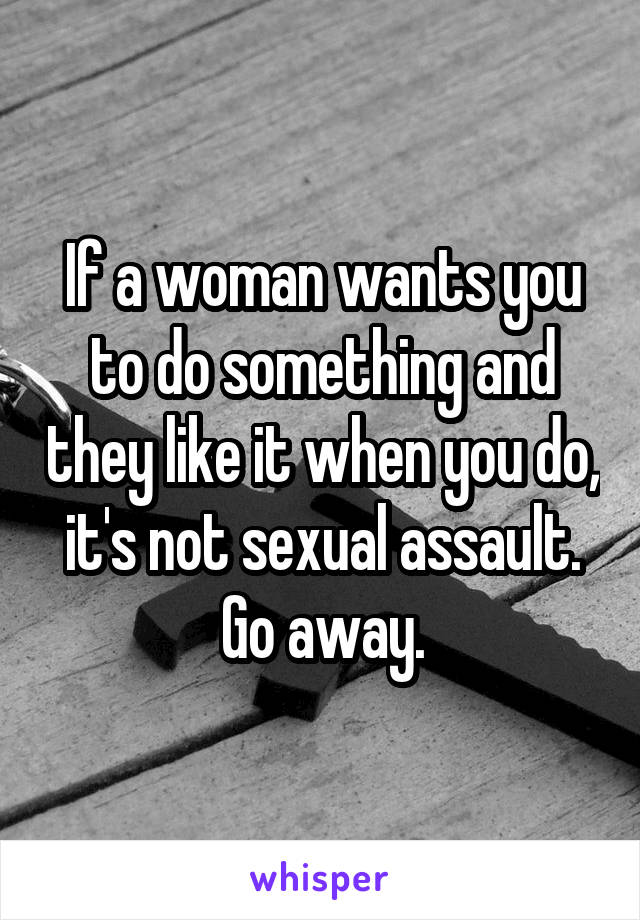 If a woman wants you to do something and they like it when you do, it's not sexual assault. Go away.