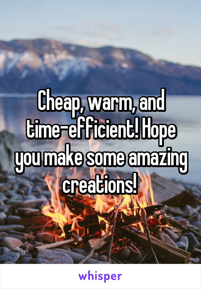 Cheap, warm, and time-efficient! Hope you make some amazing creations! 