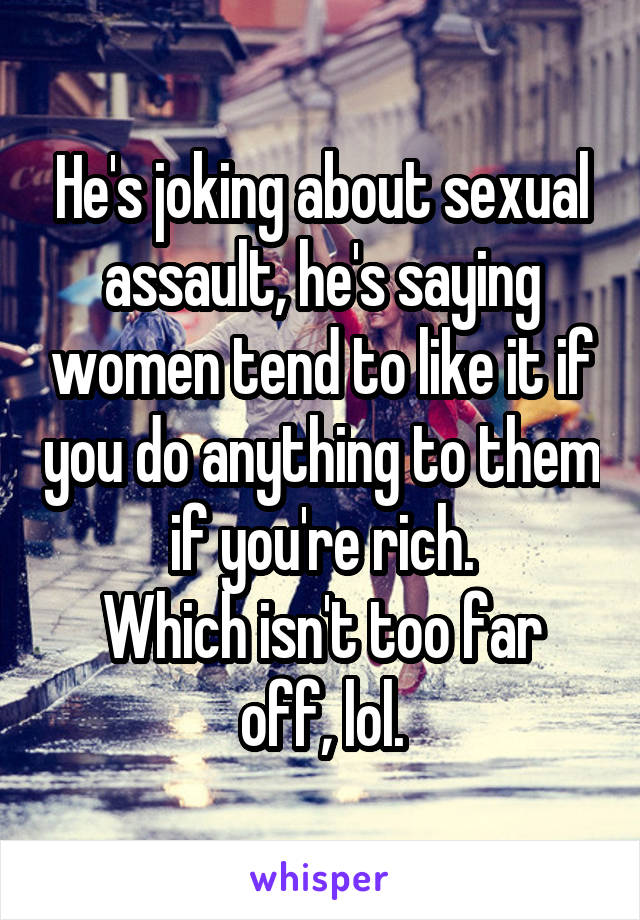 He's joking about sexual assault, he's saying women tend to like it if you do anything to them if you're rich.
Which isn't too far off, lol.