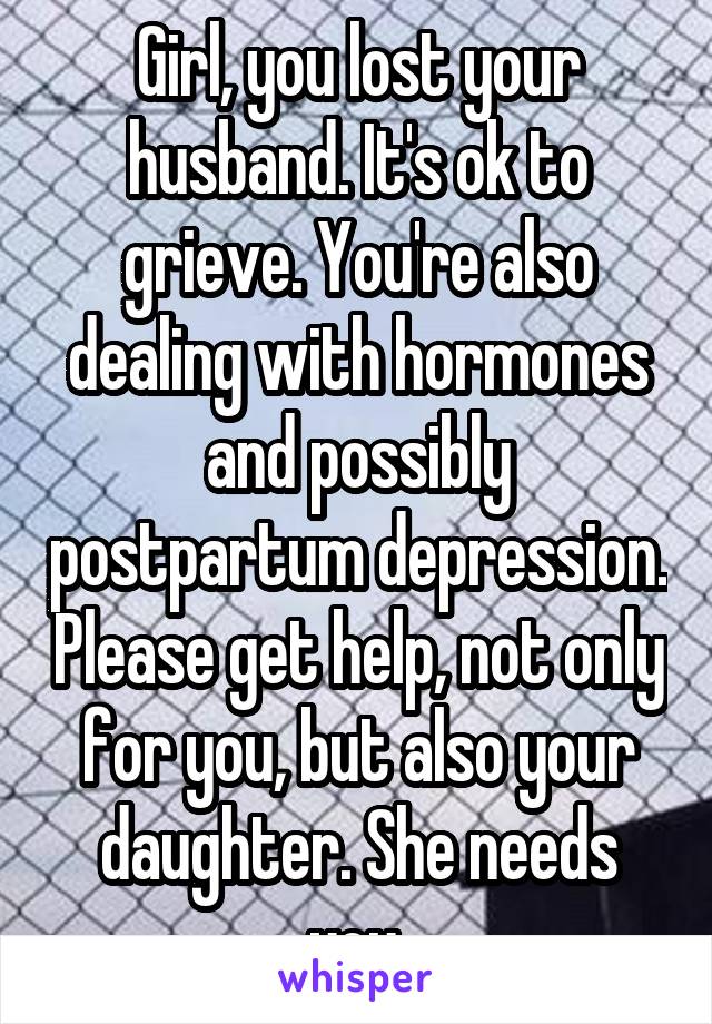 Girl, you lost your husband. It's ok to grieve. You're also dealing with hormones and possibly postpartum depression. Please get help, not only for you, but also your daughter. She needs you.