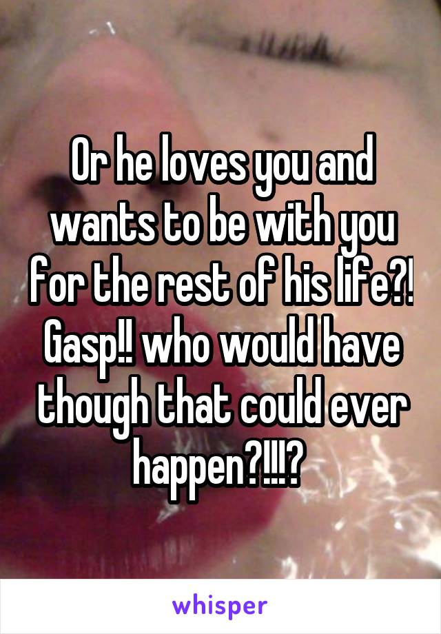 Or he loves you and wants to be with you for the rest of his life?! Gasp!! who would have though that could ever happen?!!!? 