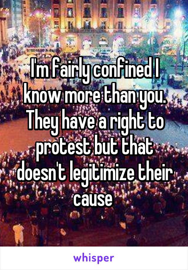 I'm fairly confined I know more than you. They have a right to protest but that doesn't legitimize their cause 