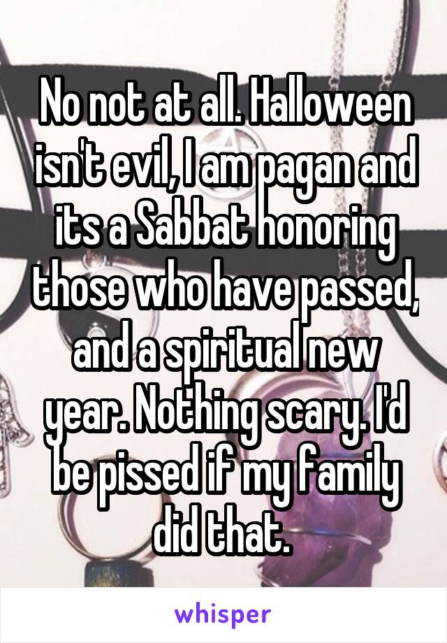 No not at all. Halloween isn't evil, I am pagan and its a Sabbat honoring those who have passed, and a spiritual new year. Nothing scary. I'd be pissed if my family did that. 