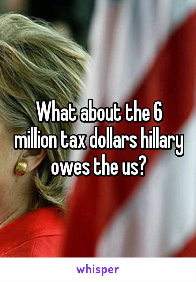 What about the 6 million tax dollars hillary owes the us?